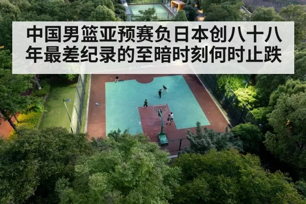 中国男篮亚预赛负日本创八十八年最差纪录的至暗时刻何时止跌