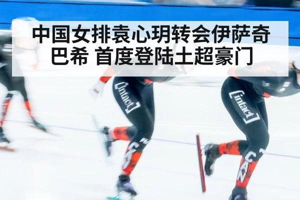 中国女排袁心玥转会伊萨奇巴希 首度登陆土超豪门